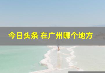 今日头条 在广州哪个地方